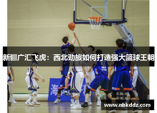 新疆广汇飞虎：西北劲旅如何打造强大篮球王朝