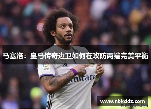 马塞洛：皇马传奇边卫如何在攻防两端完美平衡