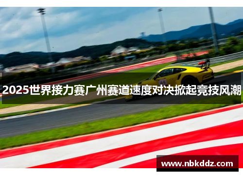 2025世界接力赛广州赛道速度对决掀起竞技风潮