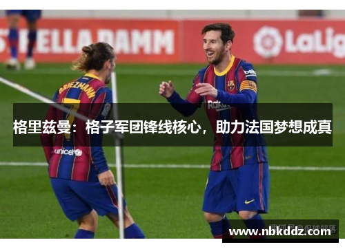 格里兹曼：格子军团锋线核心，助力法国梦想成真