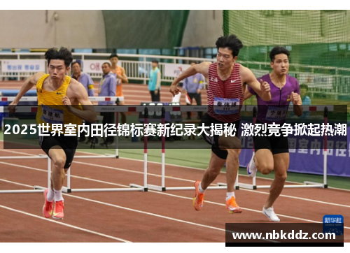 2025世界室内田径锦标赛新纪录大揭秘 激烈竞争掀起热潮
