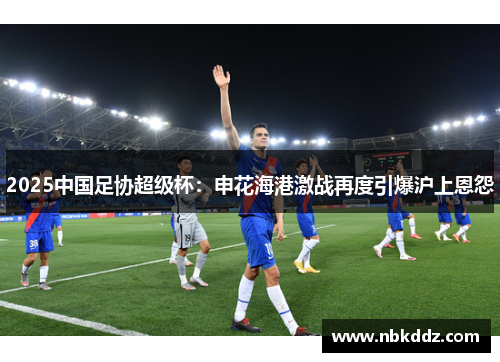 2025中国足协超级杯：申花海港激战再度引爆沪上恩怨